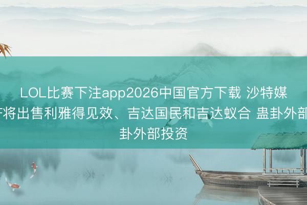 LOL比赛下注app2026中国官方下载 沙特媒：PIF将出售利雅得见效、吉达国民和吉达蚁合 蛊卦外部投资