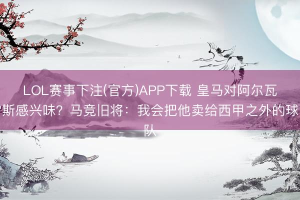 LOL赛事下注(官方)APP下载 皇马对阿尔瓦雷斯感兴味？马竞旧将：我会把他卖给西甲之外的球队