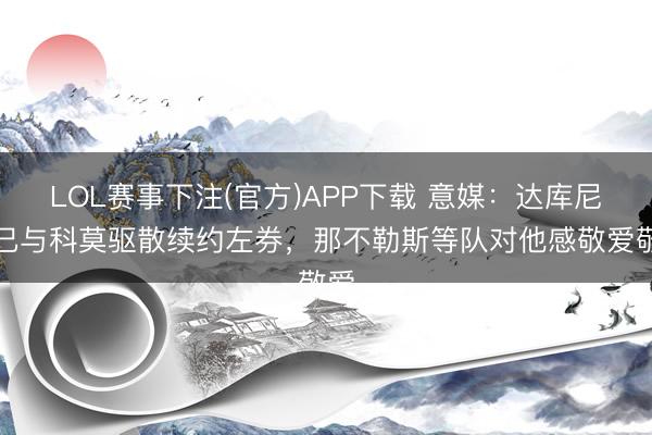 LOL赛事下注(官方)APP下载 意媒:达库尼亚已与科莫驱散续约左券,那不勒斯等队对他感敬爱敬爱