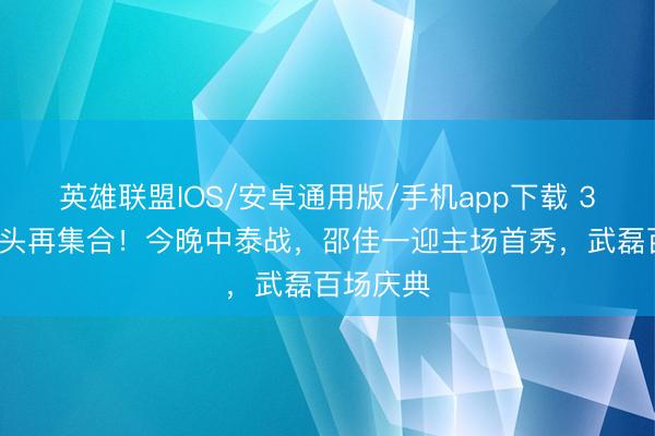 英雄联盟IOS/安卓通用版/手机app下载 36强赛对头再集合！今晚中泰战，邵佳一迎主场首秀，武磊百场庆典