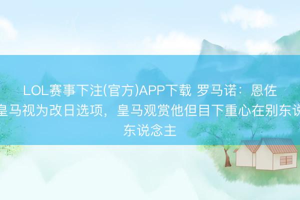 LOL赛事下注(官方)APP下载 罗马诺：恩佐仍将皇马视为改日选项，皇马观赏他但目下重心在别东说念主