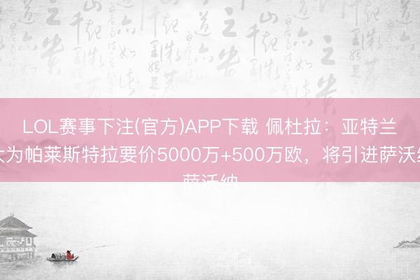 LOL赛事下注(官方)APP下载 佩杜拉：亚特兰大为帕莱斯特拉要价5000万+500万欧，将引进萨沃纳