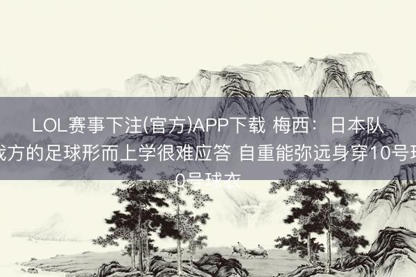 LOL赛事下注(官方)APP下载 梅西：日本队有我方的足球形而上学很难应答 自重能弥远身穿10号球衣