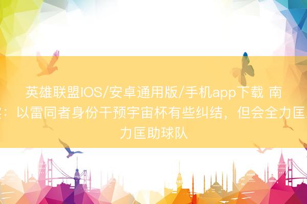 英雄联盟IOS/安卓通用版/手机app下载 南野拓实:以雷同者身份干预宇宙杯有些纠结,但会全力匡助球队