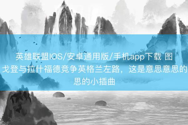英雄联盟IOS/安卓通用版/手机app下载 图赫尔：戈登与拉什福德竞争英格兰左路，这是意思意思的小插曲