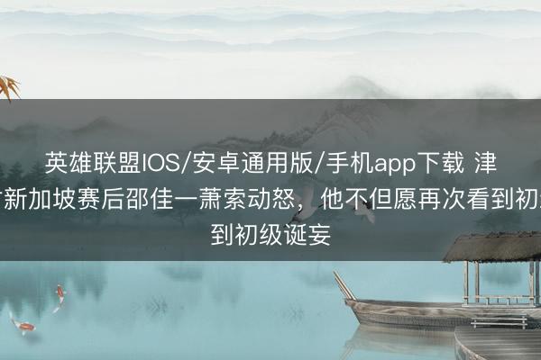 英雄联盟IOS/安卓通用版/手机app下载 津媒：对新加坡赛后邵佳一萧索动怒，他不但愿再次看到初级诞妄