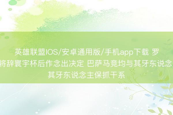 英雄联盟IOS/安卓通用版/手机app下载 罗马诺:B席将辞寰宇杯后作念出决定 巴萨马竞均与其牙东说念主保抓干系