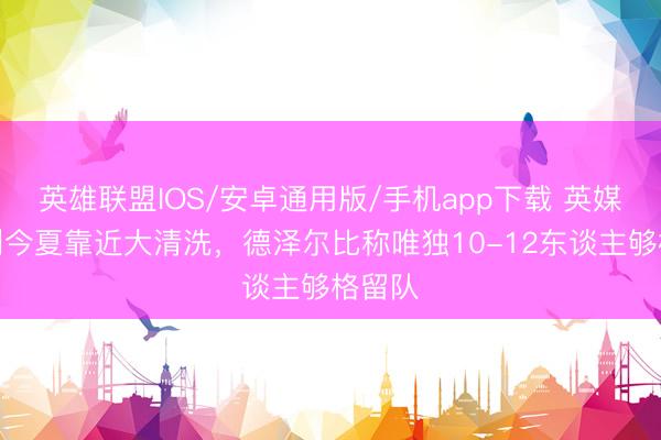 英雄联盟IOS/安卓通用版/手机app下载 英媒：热刺今夏靠近大清洗，德泽尔比称唯独10-12东谈主够格留队