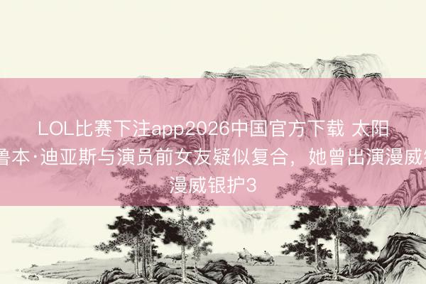 LOL比赛下注app2026中国官方下载 太阳报：鲁本·迪亚斯与演员前女友疑似复合，她曾出演漫威银护3