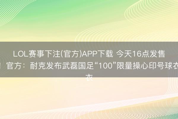 LOL赛事下注(官方)APP下载 今天16点发售！官方：耐克发布武磊国足“100”限量操心印号球衣