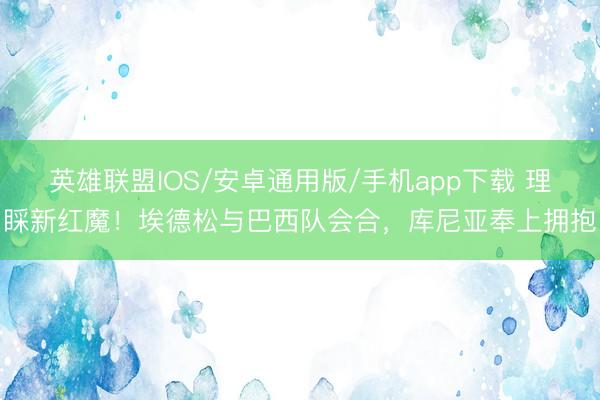 英雄联盟IOS/安卓通用版/手机app下载 理睬新红魔！埃德松与巴西队会合，库尼亚奉上拥抱