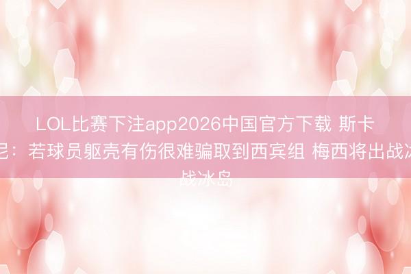 LOL比赛下注app2026中国官方下载 斯卡洛尼：若球员躯壳有伤很难骗取到西宾组 梅西将出战冰岛