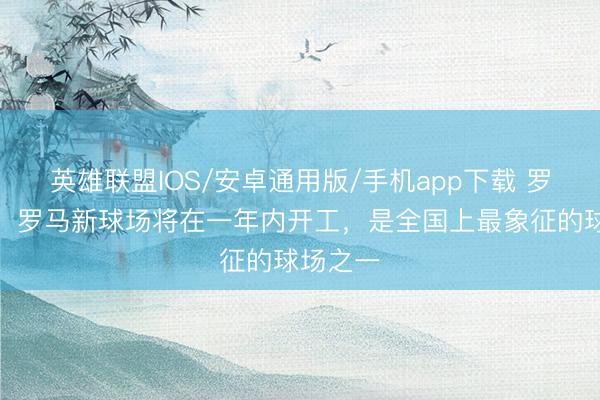 英雄联盟IOS/安卓通用版/手机app下载 罗马市长:罗马新球场将在一年内开工,是全国上最象征的球场之一