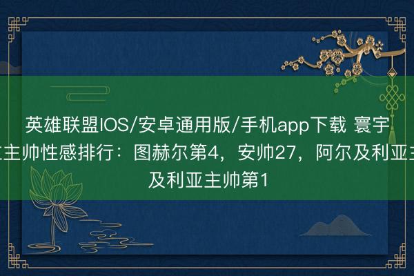 英雄联盟IOS/安卓通用版/手机app下载 寰宇杯48位主帅性感排行：图赫尔第4，安帅27，阿尔及利亚主帅第1