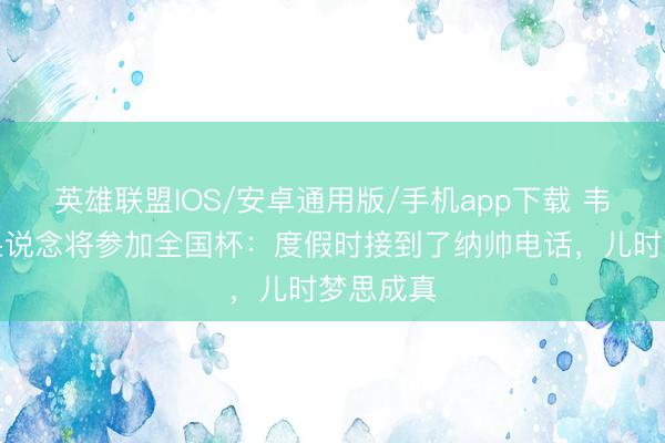 英雄联盟IOS/安卓通用版/手机app下载 韦德拉奥果说念将参加全国杯：度假时接到了纳帅电话，儿时梦思成真