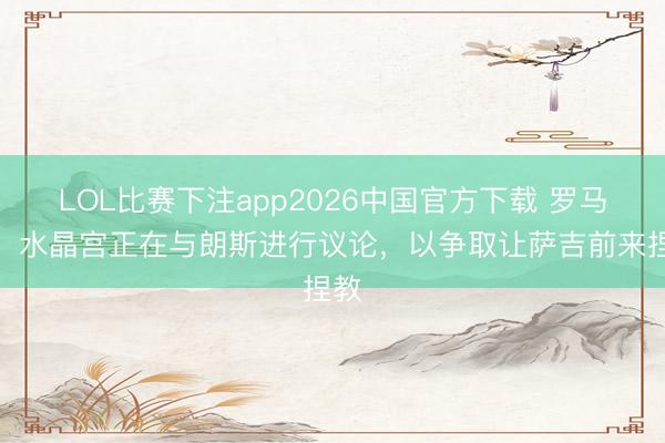 LOL比赛下注app2026中国官方下载 罗马诺：水晶宫正在与朗斯进行议论，以争取让萨吉前来捏教
