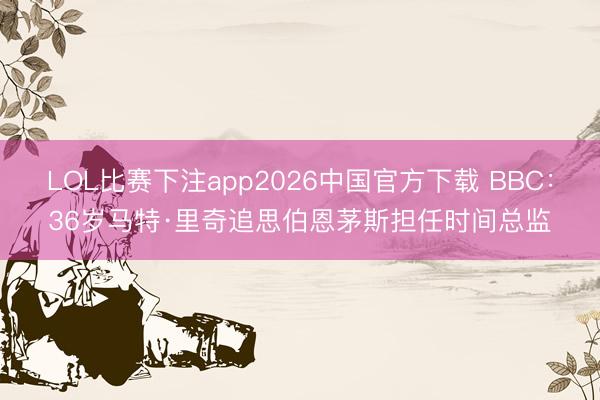 LOL比赛下注app2026中国官方下载 BBC:36岁马特·里奇追思伯恩茅斯担任时间总监