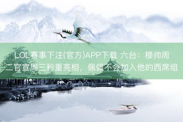 LOL赛事下注(官方)APP下载 六台:穆帅周二官宣周三矜重亮相,佩佩不会加入他的西席组