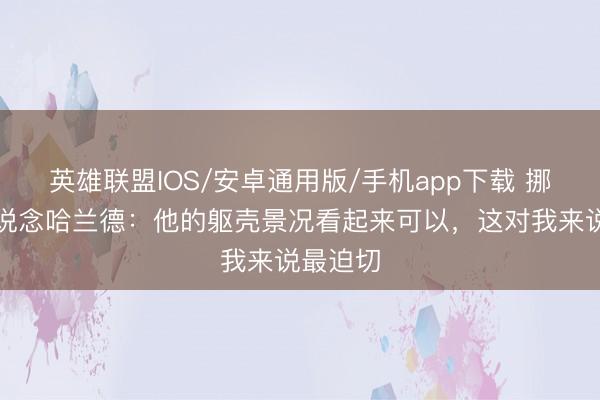 英雄联盟IOS/安卓通用版/手机app下载 挪威主帅说念哈兰德：他的躯壳景况看起来可以，这对我来说最迫切