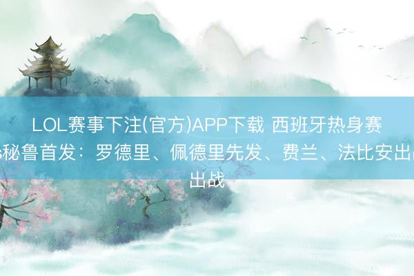 LOL赛事下注(官方)APP下载 西班牙热身赛vs秘鲁首发：罗德里、佩德里先发、费兰、法比安出战