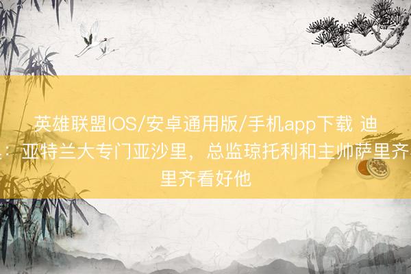 英雄联盟IOS/安卓通用版/手机app下载 迪马济奥:亚特兰大专门亚沙里,总监琼托利和主帅萨里齐看好他