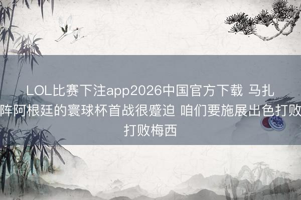 LOL比赛下注app2026中国官方下载 马扎：对阵阿根廷的寰球杯首战很蹙迫 咱们要施展出色打败梅西