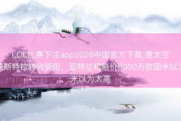 LOL比赛下注app2026中国官方下载 意太空：帕莱斯特拉转会受阻，亚特兰粗略价5000万欧国米以为太高