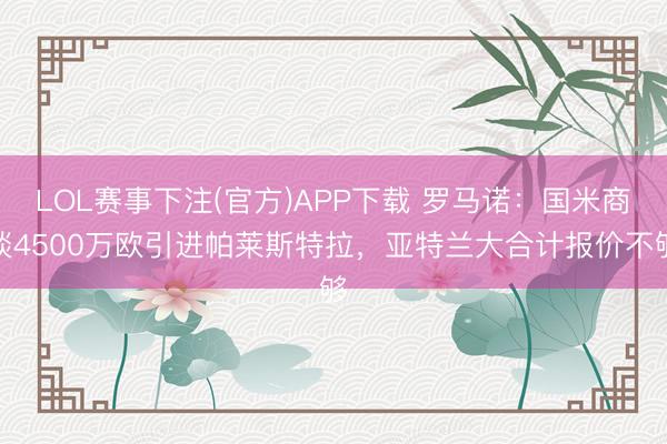 LOL赛事下注(官方)APP下载 罗马诺：国米商谈4500万欧引进帕莱斯特拉，亚特兰大合计报价不够