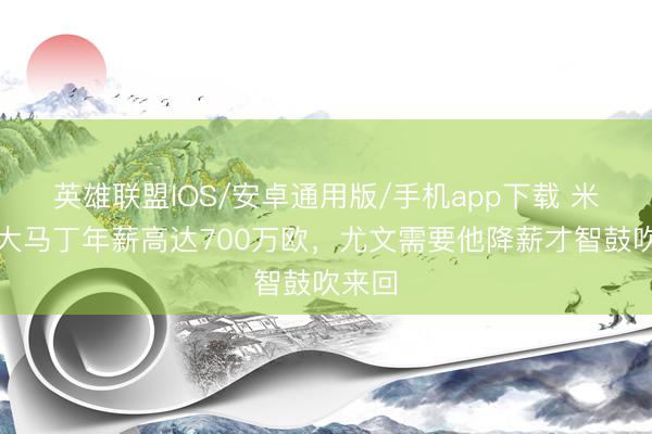 英雄联盟IOS/安卓通用版/手机app下载 米体：大马丁年薪高达700万欧，尤文需要他降薪才智鼓吹来回