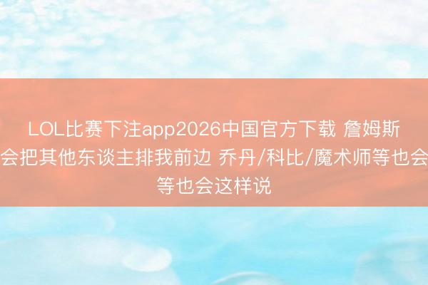 LOL比赛下注app2026中国官方下载 詹姆斯：我不会把其他东谈主排我前边 乔丹/科比/魔术师等也会这样说