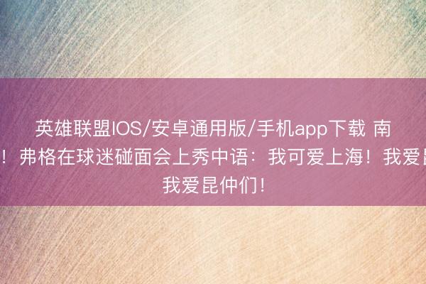 英雄联盟IOS/安卓通用版/手机app下载 南腔北调！弗格在球迷碰面会上秀中语：我可爱上海！我爱昆仲们！