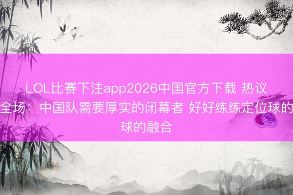 LOL比赛下注app2026中国官方下载 热议国足全场：中国队需要厚实的闭幕者 好好练练定位球的融合