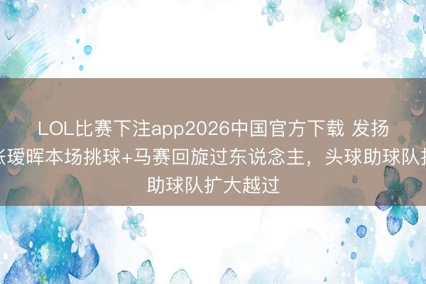 LOL比赛下注app2026中国官方下载 发扬出色！张瑷晖本场挑球+马赛回旋过东说念主，头球助球队扩大越过