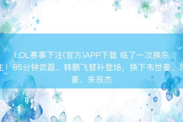 LOL赛事下注(官方)APP下载 临了一次换东说念主！85分钟武磊、韩鹏飞替补登场，换下韦世豪、朱辰杰