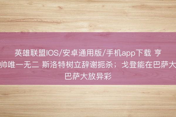 英雄联盟IOS/安卓通用版/手机app下载 亨利：瓜帅唯一无二 斯洛特树立辞谢扼杀；戈登能在巴萨大放异彩
