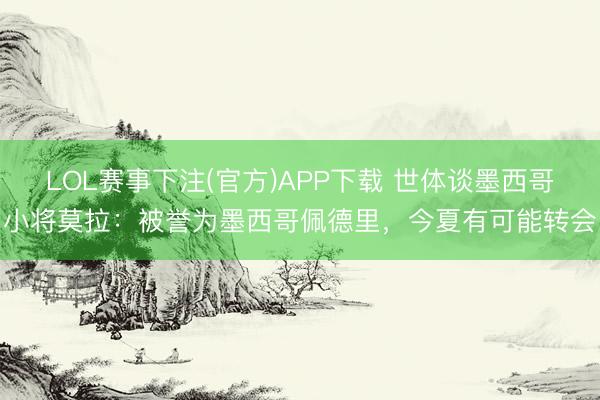 LOL赛事下注(官方)APP下载 世体谈墨西哥小将莫拉:被誉为墨西哥佩德里,今夏有可能转会