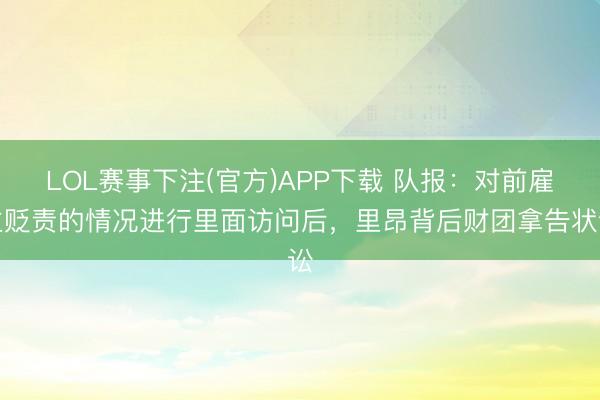 LOL赛事下注(官方)APP下载 队报:对前雇主贬责的情况进行里面访问后,里昂背后财团拿告状讼