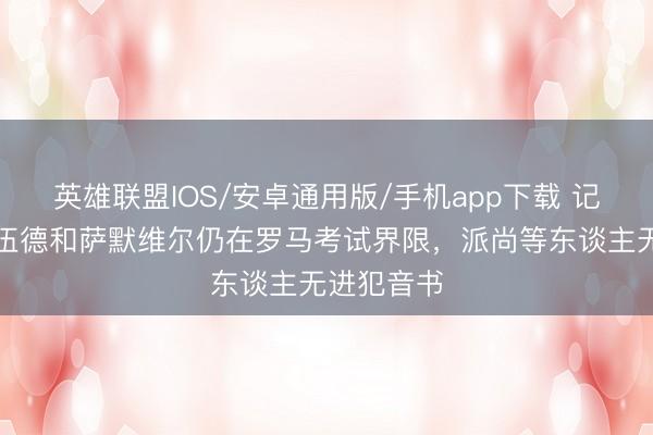 英雄联盟IOS/安卓通用版/手机app下载 记者:格林伍德和萨默维尔仍在罗马考试界限,派尚等东谈主无进犯音书