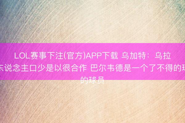 LOL赛事下注(官方)APP下载 乌加特:乌拉圭东说念主口少是以很合作 巴尔韦德是一个了不得的球员