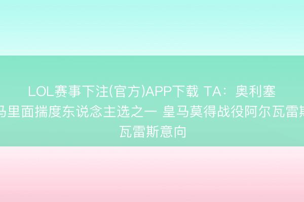 LOL赛事下注(官方)APP下载 TA：奥利塞是皇马里面揣度东说念主选之一 皇马莫得战役阿尔瓦雷斯意向