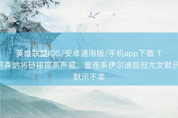 英雄联盟IOS/安卓通用版/手机app下载 TA：阿森纳将链接提高声威，曾连系伊尔迪兹但尤文默示不卖