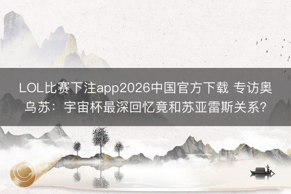 LOL比赛下注app2026中国官方下载 专访奥乌苏：宇宙杯最深回忆竟和苏亚雷斯关系？