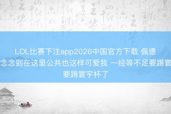 LOL比赛下注app2026中国官方下载 佩德里：没念念到在这里公共也这样可爱我 一经等不足要踢寰宇杯了