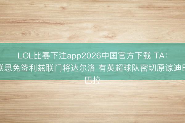 LOL比赛下注app2026中国官方下载 TA：曼联思免签利兹联门将达尔洛 有英超球队密切原谅迪巴拉