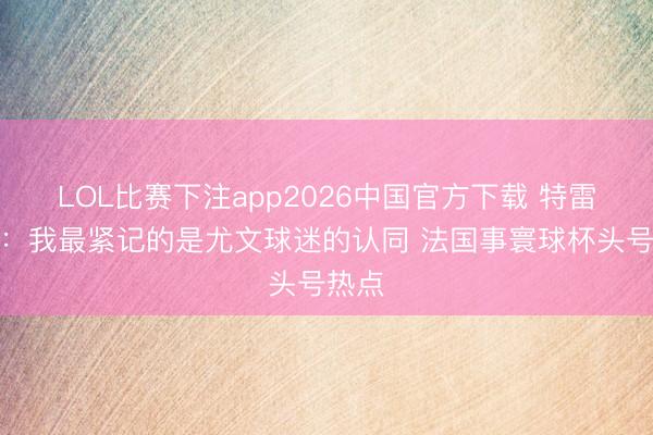 LOL比赛下注app2026中国官方下载 特雷泽盖：我最紧记的是尤文球迷的认同 法国事寰球杯头号热点