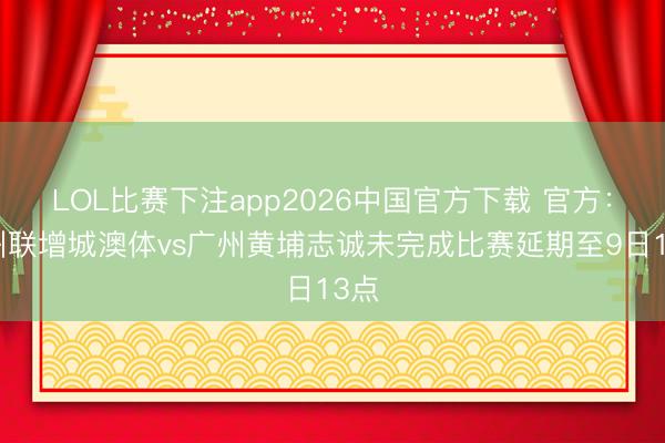 LOL比赛下注app2026中国官方下载 官方：广州联增城澳体vs广州黄埔志诚未完成比赛延期至9日13点