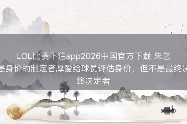 LOL比赛下注app2026中国官方下载 朱艺：我是身价的制定者厚爱给球员评估身价，但不是最终决定者