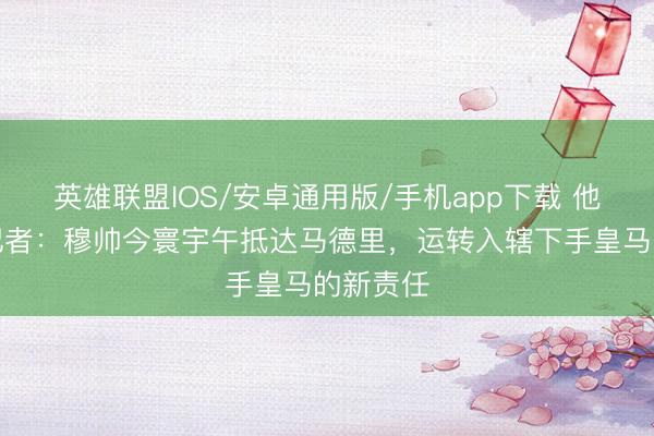 英雄联盟IOS/安卓通用版/手机app下载 他来了！记者：穆帅今寰宇午抵达马德里，运转入辖下手皇马的新责任