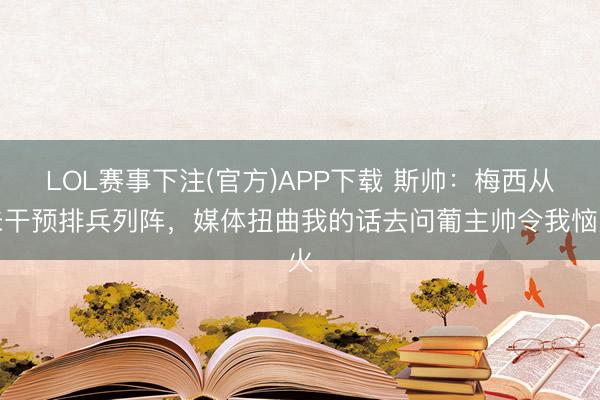 LOL赛事下注(官方)APP下载 斯帅:梅西从未干预排兵列阵,媒体扭曲我的话去问葡主帅令我恼火