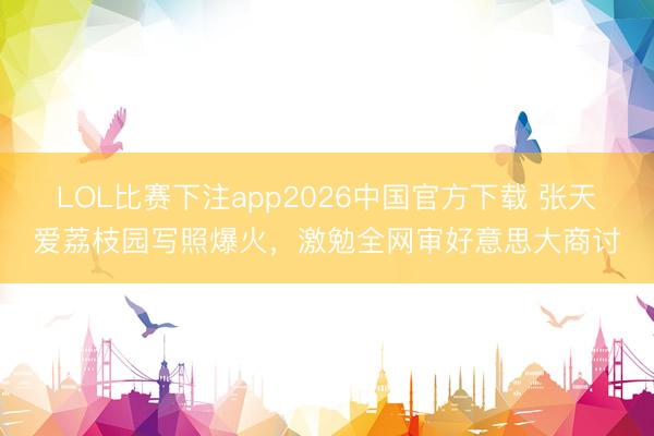 LOL比赛下注app2026中国官方下载 张天爱荔枝园写照爆火，激勉全网审好意思大商讨